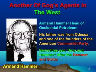 Another Of Gog’s Agents In
          The West
                Armand Hammer Head of
                Occidental Petroleum
                His father was from Odessa
                and one of the founders of the
                American Communist Party.
                Named his son “Arm and
                Hammer” after the Hammer
                and Sickle
Armand Hammer                              105
 
