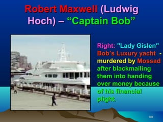 Robert Maxwell (Ludwig
Hoch) – “Captain Bob”

             Right: "Lady Gislen"
             Bob’s Luxury yacht -
             murdered by Mossad
             after blackmailing
             them into handing
             over money because
             of his financial
             plight.

                            108
 