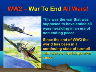 WW2 – War To End All Wars!
           This was the war that was
           supposed to have ended all
           wars heralding in an era of
           non ending peace.
           Since the end of WW2 the
           world has been in a
           continuing state of turmoil –
           with wars or uprisings ever
           since.

                                     11
 