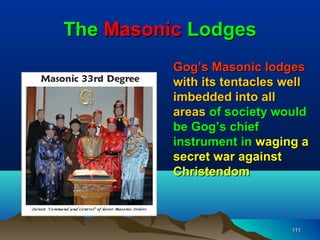 The Masonic Lodges
          Gog’s Masonic lodges
          with its tentacles well
          imbedded into all
          areas of society would
          be Gog’s chief
          instrument in waging a
          secret war against
          Christendom



                              111
 