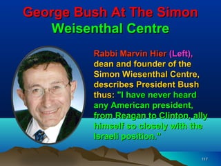George Bush At The Simon
   Weisenthal Centre
         Rabbi Marvin Hier (Left),
         dean and founder of the
         Simon Wiesenthal Centre,
         describes President Bush
         thus: "I have never heard
         any American president,
         from Reagan to Clinton, ally
         himself so closely with the
         Israeli position."

                                   117
 