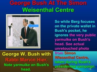 George Bush At The Simon
     Weisenthal Centre
                          So while Berg focuses
                          on the private wallet in
                          Bush's pocket, he
                          ignores the very public
                          yarmulke on Bush's
                          head. See actual
                          unretouched photo
George W. Bush with       from Simon
                          Wiesenthal Centre,
 Rabbi Marvin Hier.       taken during Bush's
Note yarmulke on Bush's   presidential campaign.
         head.                               118
 