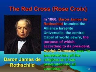 The Red Cross (Rose Croix)
                 In 1860, Baron James de
                 Rothschild founded the
                 Alliance Israelite
                 Universalle, the central
                 Cabal of world Jewry, the
                 purpose of which,
                 according to its president,
                 Adolph Crimeaux, was “to
                 penetrate into all the
Baron James de   religions as it has
  Rothschild     penetrated into all
                 countries.”              126
 