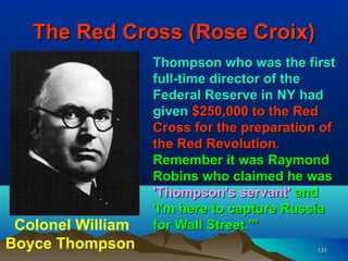 The Red Cross (Rose Croix)
                   Thompson who was the first
                   full-time director of the
                   Federal Reserve in NY had
                   given $250,000 to the Red
                   Cross for the preparation of
                   the Red Revolution.
                   Remember it was Raymond
                   Robins who claimed he was
                   'Thompson's servant' and
                   'I'm here to capture Russia
 Colonel William   for Wall Street.'”
Boyce Thompson                              131
 