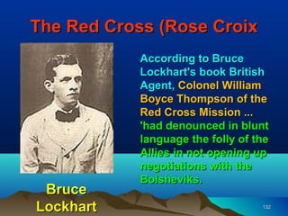 The Red Cross (Rose Croix
            According to Bruce
            Lockhart's book British
            Agent, Colonel William
            Boyce Thompson of the
            Red Cross Mission ...
            'had denounced in blunt
            language the folly of the
            Allies in not opening up
            negotiations with the
            Bolsheviks.
 Bruce
Lockhart                           132
 