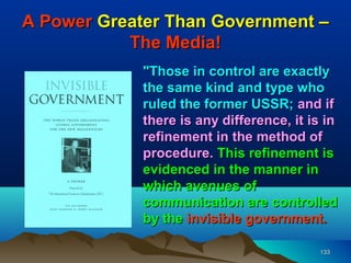 A Power Greater Than Government –
           The Media!
            "Those in control are exactly
            the same kind and type who
            ruled the former USSR; and if
            there is any difference, it is in
            refinement in the method of
            procedure. This refinement is
            evidenced in the manner in
            which avenues of
            communication are controlled
            by the invisible government.

                                         133
 