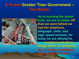 A Power Greater Than Government –
           The Media!
               As to learning the actual
               truth, we are no better off
               than we were before we
               had the telephone,
               telegraph, radio, and
               high‑ speed presses, for
               today we are allowed to
               read and hear only those
               things which are prepared
               for us by the subsidized
               power now in control.
                                       134
 