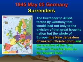 1945 May 05 Germany
     Surrenders
       The Surrender to Allied
       forces by Germany that
       would lead not only to the
       division of that great Israelite
       nation but the whole of
       Europe (the New Jerusalem
       of western Christendom) and
       the erection of the “Iron
       Curtain” from the Baltic to
       the Aegean Seas.
                                   14
 