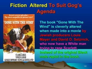 Fiction Altered To Suit Gog’s
           Agenda

           The book "Gone With The
           Wind" is cleverly altered
           when made into a movie by
           Jewish producers Louis
           Mayer and David O. Selznick,
           who now have a White man
           trying to rape Scarlett,
           instead of the original Black
           male rapist in the book.

                                    140
 