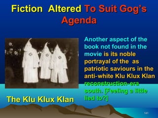 Fiction Altered To Suit Gog’s
            Agenda
                    Another aspect of the
                    book not found in the
                    movie is its noble
                    portrayal of the as
                    patriotic saviours in the
                    anti‑ white Klu Klux Klan
                    reconstruction‑ era
                    south. [Feeling a little
The Klu Klux Klan   lied to?]

                                         141
 