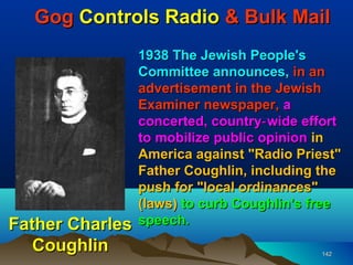 Gog Controls Radio & Bulk Mail
                 1938 The Jewish People's
                 Committee announces, in an
                 advertisement in the Jewish
                 Examiner newspaper, a
                 concerted, country‑ wide effort
                 to mobilize public opinion in
                 America against "Radio Priest"
                 Father Coughlin, including the
                 push for "local ordinances"
                 (laws) to curb Coughlin's free
Father Charles   speech.
   Coughlin                                  142
 