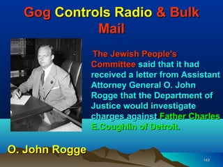 Gog Controls Radio & Bulk
            Mail
                The Jewish People's
                Committee said that it had
                received a letter from Assistant
                Attorney General O. John
                Rogge that the Department of
                Justice would investigate
                charges against Father Charles
                E.Coughlin of Detroit.

O. John Rogge
                                           143
 