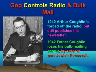 Gog Controls Radio & Bulk
          Mail
            1940 Arthur Coughlin is
            forced off the radio, but
            still publishes his
            newsletter.
            1942 Father Coughlin
            loses his bulk‑ mailing
            permit, by order of
            part‑ Jewish Roosevelt.


                                   144
 