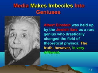 Media Makes Imbeciles Into
       Geniuses

           Albert Einstein was held up
           by the Jewish liars as a rare
           genius who drastically
           changed the field of
           theoretical physics. The
           truth, however, is very
           different.



                                     145
 