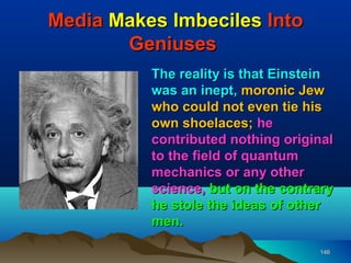 Media Makes Imbeciles Into
       Geniuses
          The reality is that Einstein
          was an inept, moronic Jew
          who could not even tie his
          own shoelaces; he
          contributed nothing original
          to the field of quantum
          mechanics or any other
          science, but on the contrary
          he stole the ideas of other
          men.

                                   146
 