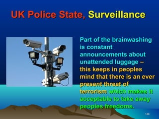 UK Police State, Surveillance

              Part of the brainwashing
              is constant
              announcements about
              unattended luggage –
              this keeps in peoples
              mind that there is an ever
              present threat of
              terrorism which makes it
              acceptable to take away
              peoples freedoms.
                                    148
 