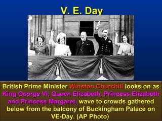 V. E. Day




British Prime Minister Winston Churchill looks on as
King George VI, Queen Elizabeth, Princess Elizabeth
 and Princess Margaret, wave to crowds gathered
 below from the balcony of Buckingham Palace on
                VE-Day. (AP Photo)               15
 