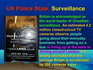 UK Police State, Surveillance
            Britain is acknowledged as
            the world leader of Orwellian
            surveillance. An estimated 4.2
            million closed-circuit TV
            cameras observe people
            going about their everyday
            business, from getting on a
            bus to lining up at the bank to
            driving around London. It's
            widely estimated that the
            average Briton is scrutinized
            by 300 cameras a day.
                                       150
                                       150
 