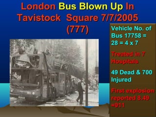 London Bus Blown Up In
Tavistock Square 7/7/2005
          (777)    Vehicle No. of
                       Bus 17758 =
                       28 = 4 x 7
                       Treated in 7
                       Hospitals
                       49 Dead & 700
                       Injured
                       First explosion
                       reported 8.49
                       =911
                                 153
 