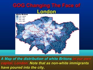 GOG Changing The Face of
              London




A Map of the distribution of white Britons in our own
capital, London. Note that as non-white immigrants
have poured into the city,                        157
 