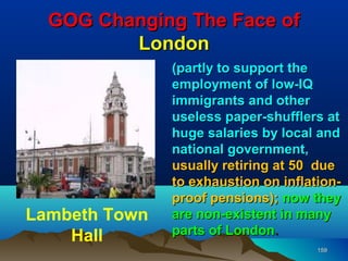 GOG Changing The Face of
         London
               (partly to support the
               employment of low-IQ
               immigrants and other
               useless paper-shufflers at
               huge salaries by local and
               national government,
               usually retiring at 50 due
               to exhaustion on inflation-
               proof pensions); now they
Lambeth Town   are non-existent in many
    Hall       parts of London.
                                      159
 
