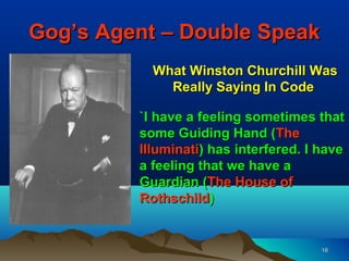Gog’s Agent – Double Speak
           What Winston Churchill Was
             Really Saying In Code

         `I have a feeling sometimes that
         some Guiding Hand (The
         Illuminati) has interfered. I have
         a feeling that we have a
         Guardian (The House of
         Rothschild)


                                       16
 