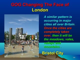 GOG Changing The Face of
       London
             A similar pattern is
             occurring in major
             cities all over Britain.
             Once the cities are
             completely taken
             over, then it will be
             the meadows, vales,
             valleys and
             mountains .

            Bristol City
                                   160
 