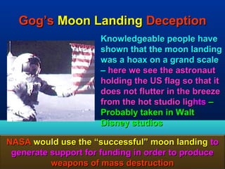 Gog’s Moon Landing Deception
                      Knowledgeable people have
                      shown that the moon landing
                      was a hoax on a grand scale
                      – here we see the astronaut
                      holding the US flag so that it
                      does not flutter in the breeze
                      from the hot studio lights –
                      Probably taken in Walt
                      Disney studios

NASA would use the “successful” moon landing to
 generate support for funding in order to produce
          weapons of mass destruction          162
 