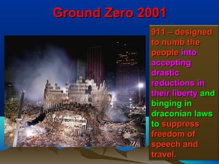 Ground Zero 2001
             911 – designed
             to numb the
             people into
             accepting
             drastic
             reductions in
             their liberty and
             binging in
             draconian laws
             to suppress
             freedom of
             speech and
             travel.       164
 