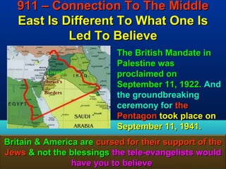 911 – Connection To The Middle
   East Is Different To What One Is
            Led To Believe
                           The British Mandate in
                           Palestine was
                           proclaimed on
                           September 11, 1922. And
                           the groundbreaking
                           ceremony for the
                           Pentagon took place on
                           September 11, 1941.
Britain & America are cursed for their support of the
Jews & not the blessings the tele-evangelists would
                have you to believe              165
 