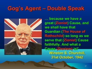 Gog’s Agent – Double Speak
            … because we have a
            great (Zionist) Cause, and
            we shall have that
            Guardian (The House of
            Rothschild) so long as we
            serve that (Zionist) Cause
            faithfully. And what a
            Cause (Zionism) is!'
               Winston S. Churchill,
                 31st October, 1942

                                   17
 