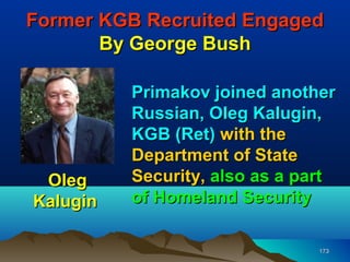 Former KGB Recruited Engaged
       By George Bush

          Primakov joined another
          Russian, Oleg Kalugin,
          KGB (Ret) with the
          Department of State
 Oleg     Security, also as a part
Kalugin   of Homeland Security

                                173
 