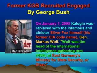 Former KGB Recruited Engaged
       By George Bush

         On January 1, 2005 Kalugin was
         replaced with the infamous and
         sinister Silver Fox himself (his
         former CIA code name), Gen.
         Markus Wolf. "Wolf was the
         head of the international
         intelligence gathering arm
         (HVA) of East Germany's
         Ministry for State Security, or
         Stasi."
                                      175
 