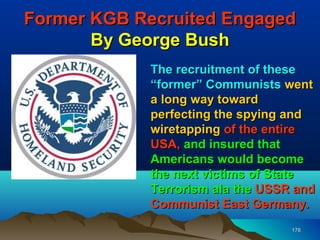 Former KGB Recruited Engaged
       By George Bush
            The recruitment of these
            “former” Communists went
            a long way toward
            perfecting the spying and
            wiretapping of the entire
            USA, and insured that
            Americans would become
            the next victims of State
            Terrorism ala the USSR and
            Communist East Germany.
                                  176
 