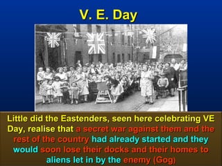 V. E. Day




Little did the Eastenders, seen here celebrating VE
Day, realise that a secret war against them and the
 rest of the country had already started and they
 would soon lose their docks and their homes to
           aliens let in by the enemy (Gog)      18
 