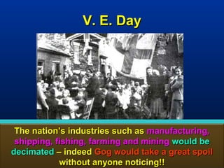 V. E. Day




 The nation’s industries such as manufacturing,
 shipping, fishing, farming and mining would be
decimated – indeed Gog would take a great spoil
            without anyone noticing!!         19
 