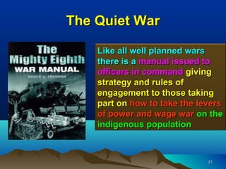 The Quiet War

    Like all well planned wars
    there is a manual issued to
    officers in command giving
    strategy and rules of
    engagement to those taking
    part on how to take the levers
    of power and wage war on the
    indigenous population



                              21
 
