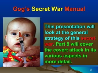 Gog’s Secret War Manual

          This presentation will
          look at the general
          strategy of this secret
          war. Part 8 will cover
          the covert attack in its
          various aspects in
          more detail.
                               23
 