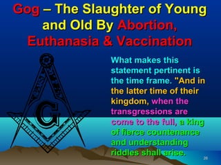 Gog – The Slaughter of Young
    and Old By Abortion,
 Euthanasia & Vaccination
              What makes this
              statement pertinent is
              the time frame. "And in
              the latter time of their
              kingdom, when the
              transgressions are
              come to the full, a king
              of fierce countenance
              and understanding
              riddles shall arise.     26
 