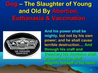 Gog – The Slaughter of Young
    and Old By Abortion,
 Euthanasia & Vaccination

            And his power shall be
            mighty, but not by his own
            power; and he shall cause
            terrible destruction.... And
            through his craft and
            treachery his dominion shall
            prosper and he shall
            magnify himself in his heart,
                                     27
 