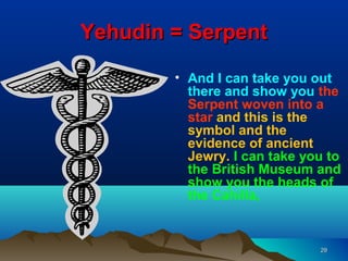 Yehudin = Serpent

        • And I can take you out
          there and show you the
          Serpent woven into a
          star and this is the
          symbol and the
          evidence of ancient
          Jewry. I can take you to
          the British Museum and
          show you the heads of
          the Cahilla,


                              29
 