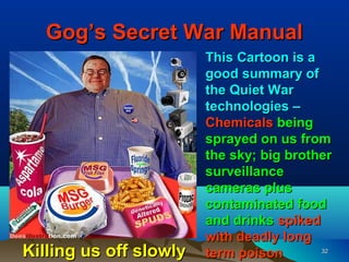 Gog’s Secret War Manual
                        This Cartoon is a
                        good summary of
                        the Quiet War
                        technologies –
                        Chemicals being
                        sprayed on us from
                        the sky; big brother
                        surveillance
                        cameras plus
                        contaminated food
                        and drinks spiked
                        with deadly long
Killing us off slowly   term poison       32
 