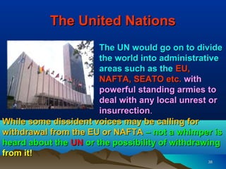 The United Nations
                       The UN would go on to divide
                       the world into administrative
                       areas such as the EU,
                       NAFTA, SEATO etc. with
                       powerful standing armies to
                       deal with any local unrest or
                       insurrection.
                       insurrection
While some dissident voices may be calling for
withdrawal from the EU or NAFTA – not a whimper is
heard about the UN or the possibility of withdrawing
from it!
                                                38
 