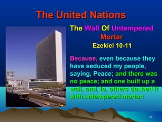 The United Nations
      The Wall Of Untempered
               Mortar
             Ezekiel 10-11

      Because, even because they
      have seduced my people,
      saying, Peace; and there was
      no peace; and one built up a
      wall, and, lo, others daubed it
      with untempered mortar:


                                 39
 