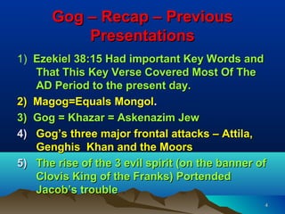 Gog – Recap – Previous
          Presentations
1) Ezekiel 38:15 Had important Key Words and
   That This Key Verse Covered Most Of The
   AD Period to the present day.
2) Magog=Equals Mongol.
3) Gog = Khazar = Askenazim Jew
4) Gog’s three major frontal attacks – Attila,
   Genghis Khan and the Moors
5) The rise of the 3 evil spirit (on the banner of
   Clovis King of the Franks) Portended
   Jacob’s trouble
                                                 4
 