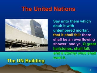 The United Nations
                  Say unto them which
                  daub it with
                  untempered mortar,
                  that it shall fall: there
                  shall be an overflowing
                  shower; and ye, O great
                  hailstones, shall fall;
                  and a stormy wind shall
                  rend it.
The UN Building
                                       40
 