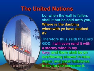 The United Nations
       Lo, when the wall is fallen,
       shall it not be said unto you,
       Where is the daubing
       wherewith ye have daubed
       it?
       Therefore thus saith the Lord
       GOD; I will even rend it with
       a stormy wind in my
       fury; and there shall be an
       overflowing shower in mine
       anger, and great hailstones
       in my fury to consume it. 41
 