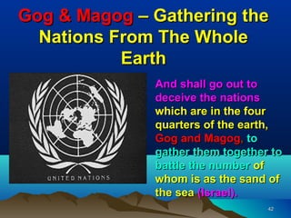 Gog & Magog – Gathering the
  Nations From The Whole
           Earth
              And shall go out to
              deceive the nations
              which are in the four
              quarters of the earth,
              Gog and Magog, to
              gather them together to
              battle the number of
              whom is as the sand of
              the sea (Israel).
                                  42
 