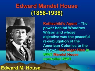 Edward Mandel House
         (1858-1938)
                  Rothschild’s Agent – The
                  power behind Woodrow
                  Wilson and whose
                  objective was the peaceful
                  re-subjugation of the
                  American Colonies to the
                  “Crown” like Alger Hiss in
                  WW2 Mandel House
                  controlled WW1.

Edward M. House                           44
 