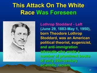 This Attack On The White
  Race Was Foreseen
         Lothrop Stoddard - Left
         (June 29, 1883-May 1, 1950),
         born Theodore Lothrop
         Stoddard, was an American
         political theorist, eugenicist,
         and anti-immigration
         advocate who wrote a
         number of prominent books
         of early 20th-century
         scientific racism.
                                      47
 